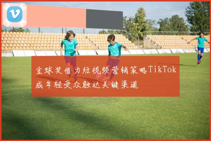 金球奖借力短视频营销策略TikTok成年轻受众触达关键渠道