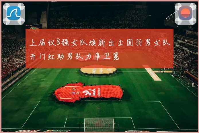 上届仅8强女队焕新出击国羽男女队开门红助男队力争卫冕