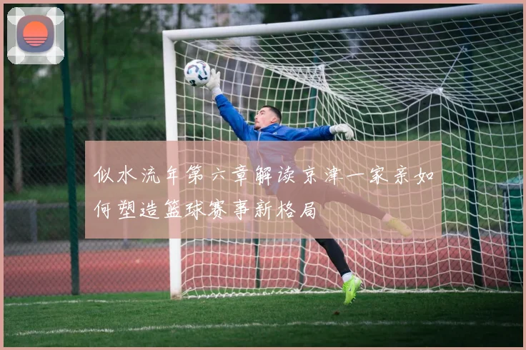 似水流年第六章解读京津一家亲如何塑造篮球赛事新格局