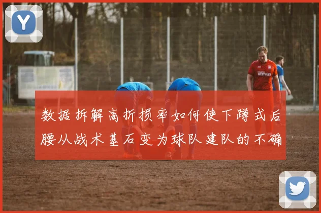 数据拆解高折损率如何使下蹲式后腰从战术基石变为球队建队的不确定因素